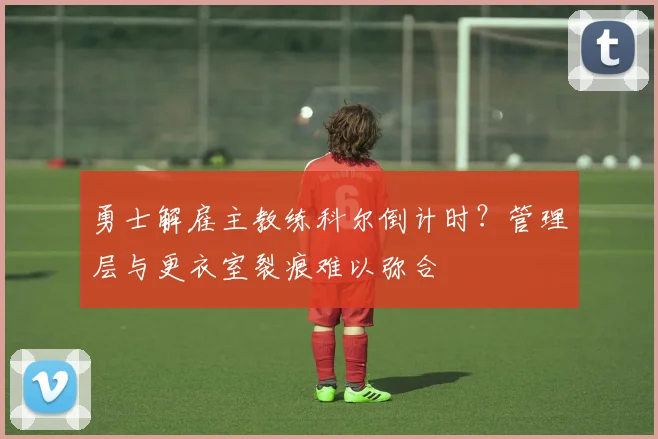 勇士解雇主教练科尔倒计时?管理层与更衣室裂痕难以弥合