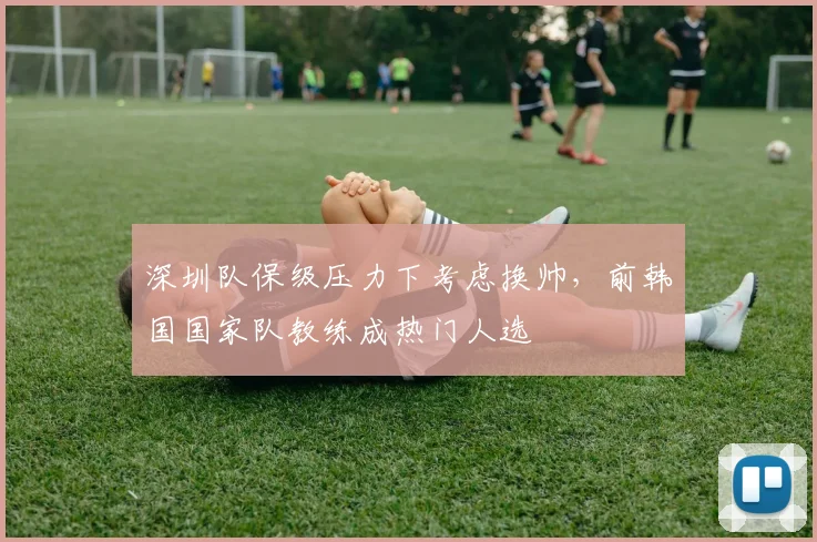 深圳队保级压力下考虑换帅,前韩国国家队教练成热门人选