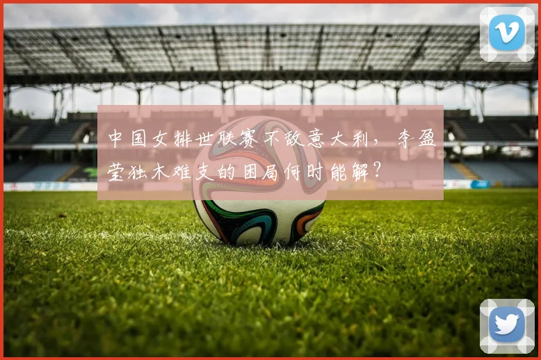 中国女排世联赛不敌意大利,李盈莹独木难支的困局何时能解?