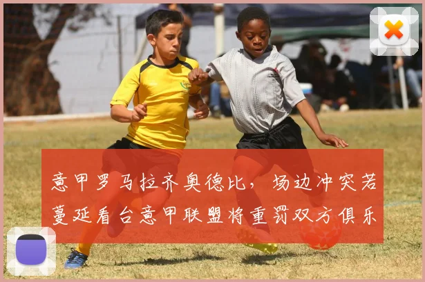 意甲罗马拉齐奥德比,场边冲突若蔓延看台意甲联盟将重罚双方俱乐部