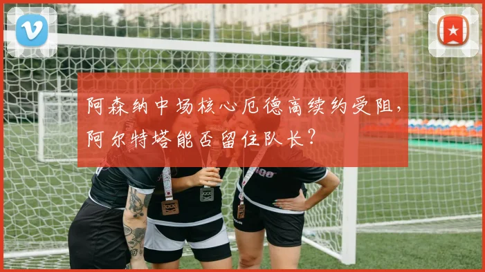 阿森纳中场核心厄德高续约受阻,阿尔特塔能否留住队长?
