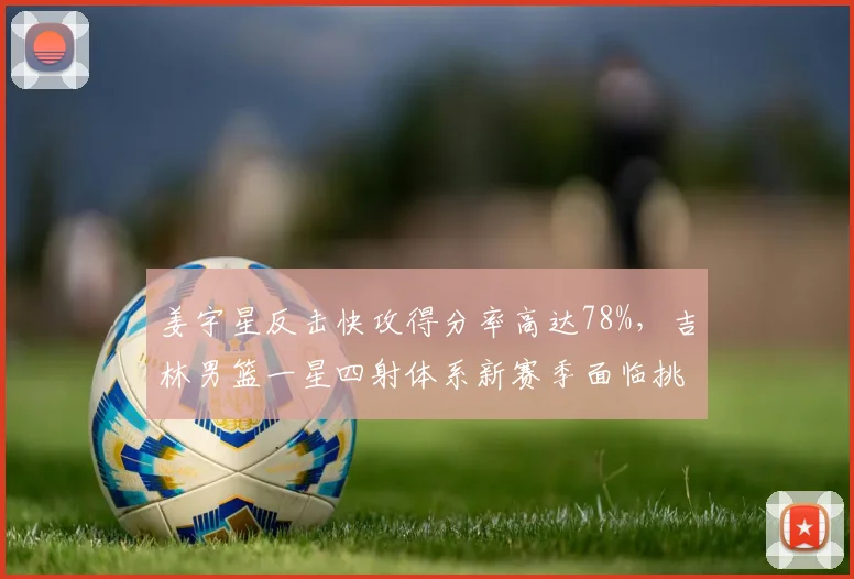 姜宇星反击快攻得分率高达78%,吉林男篮一星四射体系新赛季面临挑战?