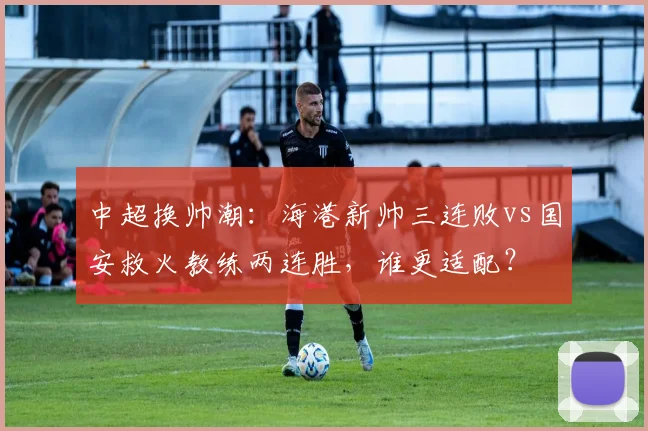 中超换帅潮:海港新帅三连败vs国安救火教练两连胜,谁更适配?